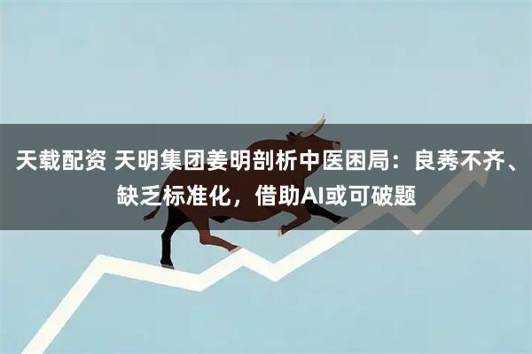 天载配资 天明集团姜明剖析中医困局：良莠不齐、缺乏标准化，借助AI或可破题