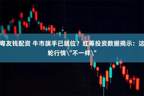 粤友钱配资 牛市旗手已就位？红筹投资数据揭示：这轮行情＂不一样＂