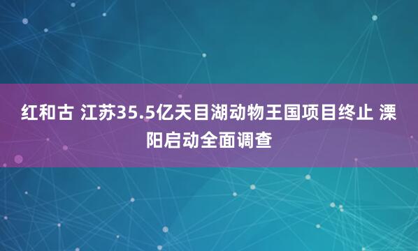 红和古 江苏35.5亿天目湖动物王国项目终止 溧阳启动全面调查