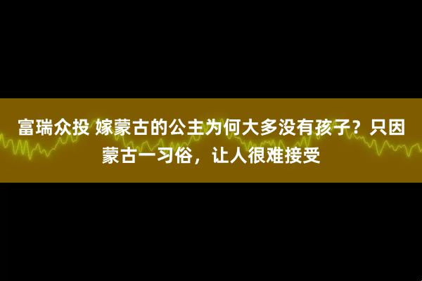 富瑞众投 嫁蒙古的公主为何大多没有孩子？只因蒙古一习俗，让人很难接受