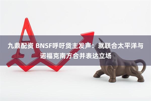 九鼎配资 BNSF呼吁货主发声：就联合太平洋与诺福克南方合并表达立场