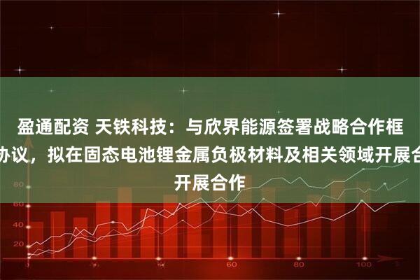 盈通配资 天铁科技：与欣界能源签署战略合作框架协议，拟在固态电池锂金属负极材料及相关领域开展合作