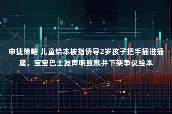 申捷策略 儿童绘本被指诱导2岁孩子把手插进插座，宝宝巴士发声明致歉并下架争议绘本