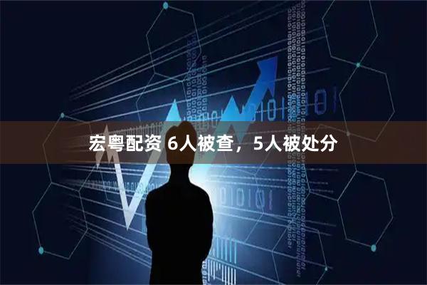 宏粤配资 6人被查，5人被处分