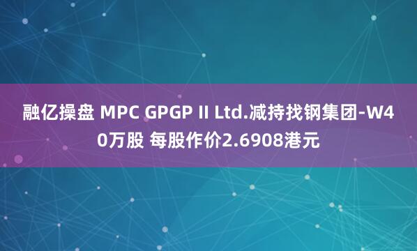 融亿操盘 MPC GPGP II Ltd.减持找钢集团-W40万股 每股作价2.6908港元