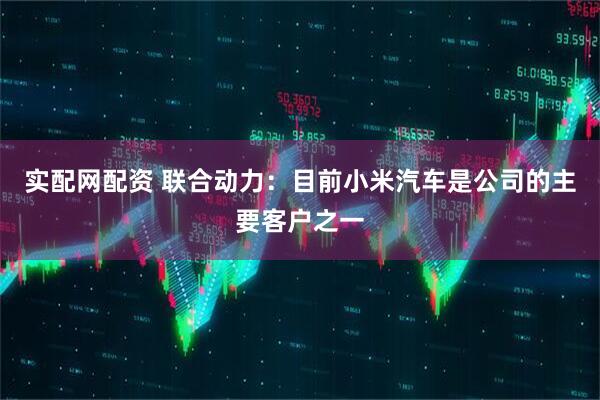 实配网配资 联合动力：目前小米汽车是公司的主要客户之一