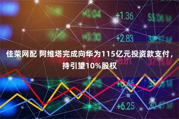 佳荣网配 阿维塔完成向华为115亿元投资款支付，持引望10%股权