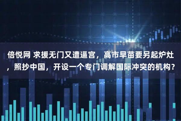 倍悦网 求援无门又遭逼宫，高市早苗要另起炉灶，照抄中国，开设一个专门调解国际冲突的机构？