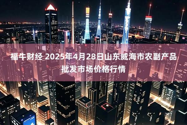 福牛财经 2025年4月28日山东威海市农副产品批发市场价格行情
