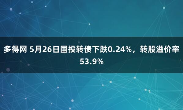 多得网 5月26日国投转债下跌0.24%，转股溢价率53.9%
