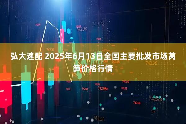 弘大速配 2025年6月13日全国主要批发市场莴笋价格行情