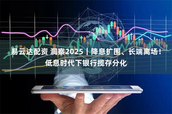易云达配资 洞察2025｜降息扩围、长端离场！低息时代下银行揽存分化
