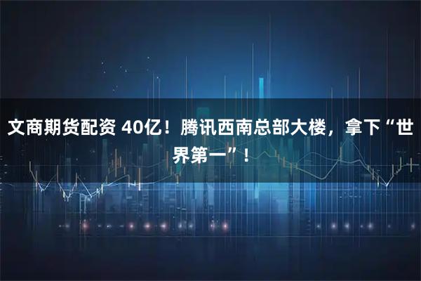 文商期货配资 40亿！腾讯西南总部大楼，拿下“世界第一”！