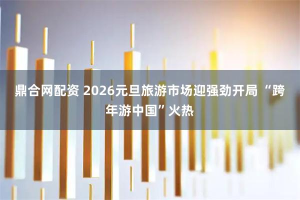 鼎合网配资 2026元旦旅游市场迎强劲开局 “跨年游中国”火热