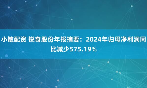 小散配资 锐奇股份年报摘要：2024年归母净利润同比减少575.19%