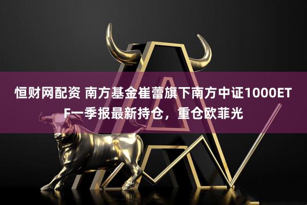 恒财网配资 南方基金崔蕾旗下南方中证1000ETF一季报最新持仓，重仓欧菲光