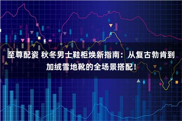 至尊配资 秋冬男士鞋柜焕新指南：从复古勃肯到加绒雪地靴的全场景搭配！