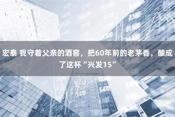 宏泰 我守着父亲的酒窖，把60年前的老茅香，酿成了这杯“兴发15”