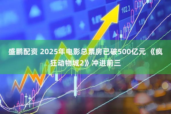 盛鹏配资 2025年电影总票房已破500亿元 《疯狂动物城2》冲进前三