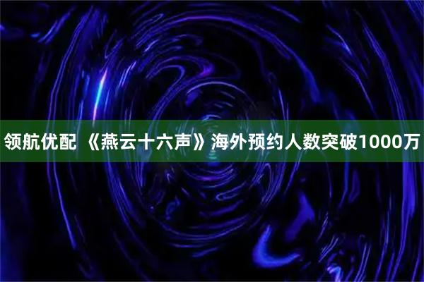 领航优配 《燕云十六声》海外预约人数突破1000万