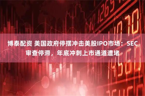 博泰配资 美国政府停摆冲击美股IPO市场：SEC审查停滞，年底冲刺上市通道遭堵