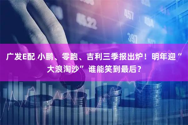 广发E配 小鹏、零跑、吉利三季报出炉！明年迎“大浪淘沙” 谁能笑到最后？